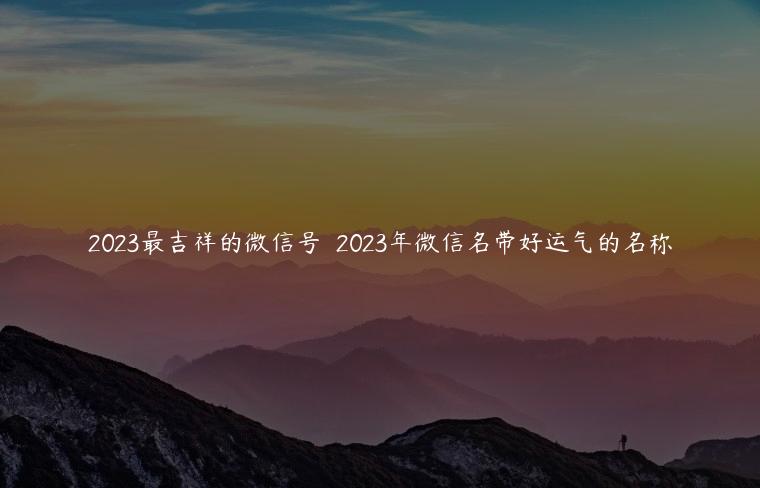 2023最吉祥的微信号  2023年微信名带好运气的名称