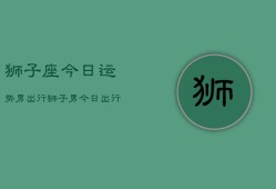 狮子座今日运势男出行，狮子男今日出行运程