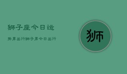 狮子座今日运势男出行，狮子男今日出行运程