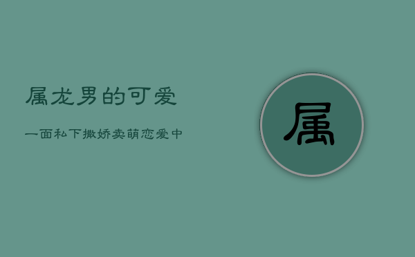属龙男的可爱一面：私下撒娇卖萌，恋爱中的意外惊喜 第1张