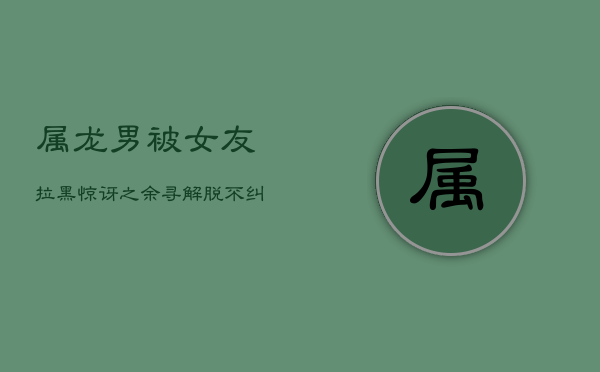 属龙男被女友拉黑：惊讶之余寻解脱，不纠缠的个性反应 第1张