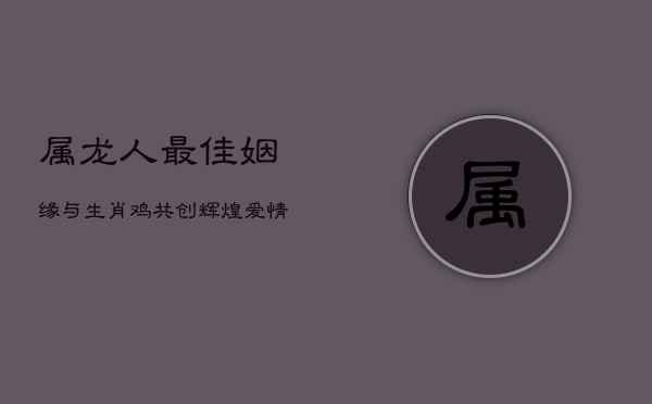 属龙人最佳姻缘:与生肖鸡共创辉煌爱情与事业 第1张 属龙人最佳姻缘:与生肖鸡共创辉煌爱情与事业 第1张