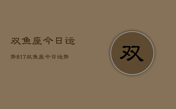 双鱼座今日运势817，双鱼座今日运势查询8月17日