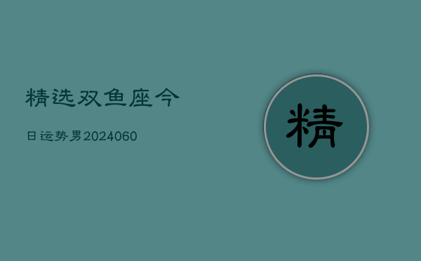 精选双鱼座今日运势男(20240610)  第1张